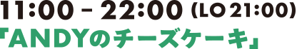 11:00-22:00(LO21:00)「ANDYのチーズケーキ」